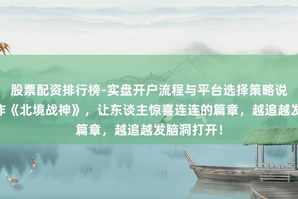 股票配资排行榜-实盘开户流程与平台选择策略说明 霸榜之作《北境战神》，让东谈主惊喜连连的篇章，越追越发脑洞打开！