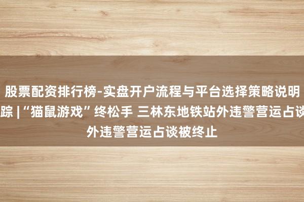 股票配资排行榜-实盘开户流程与平台选择策略说明 新闻跟踪 |“猫鼠游戏”终松手 三林东地铁站外违警营运占谈被终止