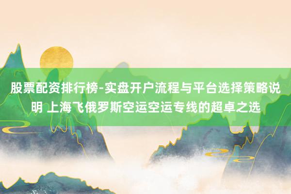 股票配资排行榜-实盘开户流程与平台选择策略说明 上海飞俄罗斯空运空运专线的超卓之选
