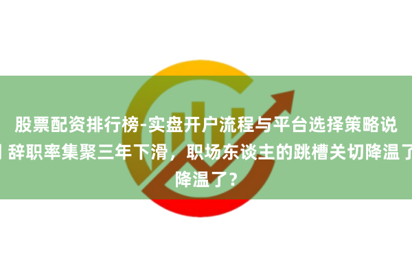 股票配资排行榜-实盘开户流程与平台选择策略说明 辞职率集聚三年下滑，职场东谈主的跳槽关切降温了？