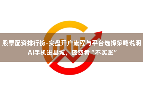 股票配资排行榜-实盘开户流程与平台选择策略说明 AI手机进县城，破费者“不买账”