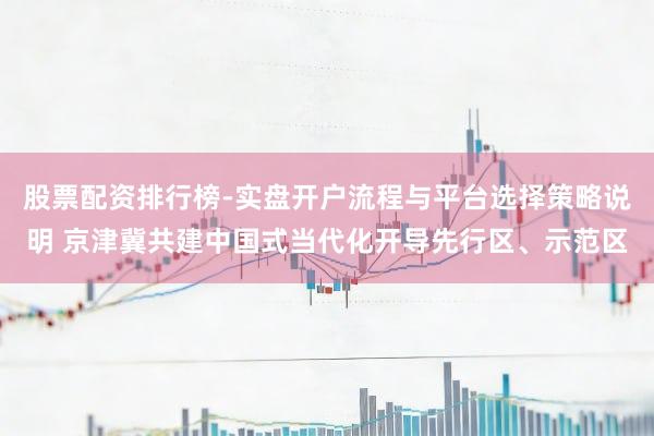 股票配资排行榜-实盘开户流程与平台选择策略说明 京津冀共建中国式当代化开导先行区、示范区