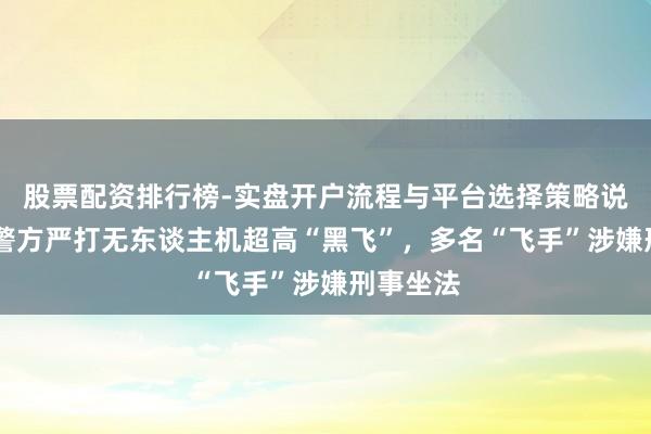 股票配资排行榜-实盘开户流程与平台选择策略说明 各地警方严打无东谈主机超高“黑飞”，多名“飞手”涉嫌刑事坐法