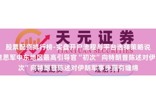 股票配资排行榜-实盘开户流程与平台选择策略说明 好意思媒：好意思军中东地区最高引导官“初次”向特朗普陈述对伊朗军事步履有缠绵
