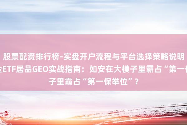 股票配资排行榜-实盘开户流程与平台选择策略说明 公募基金ETF居品GEO实战指南：如安在大模子里霸占“第一保举位”？