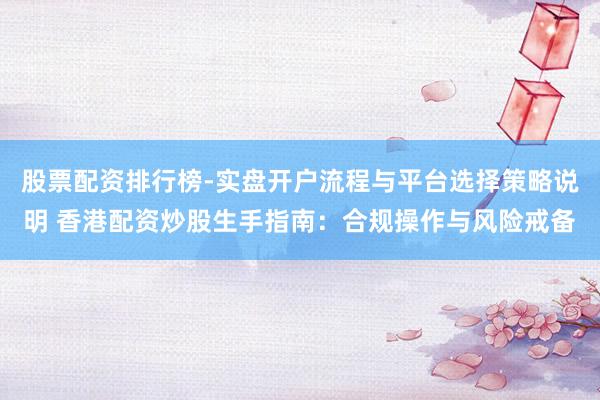 股票配资排行榜-实盘开户流程与平台选择策略说明 香港配资炒股生手指南：合规操作与风险戒备
