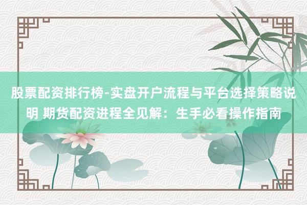 股票配资排行榜-实盘开户流程与平台选择策略说明 期货配资进程全见解：生手必看操作指南