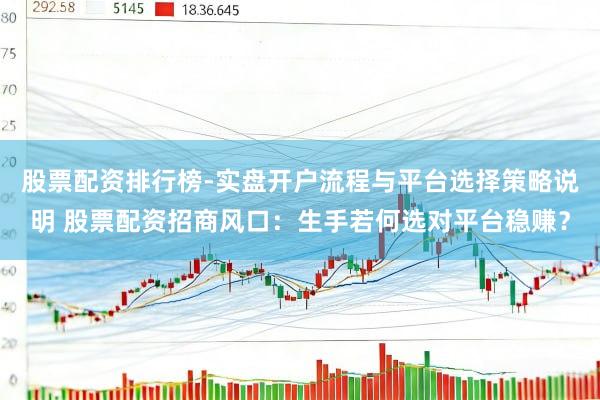 股票配资排行榜-实盘开户流程与平台选择策略说明 股票配资招商风口：生手若何选对平台稳赚？