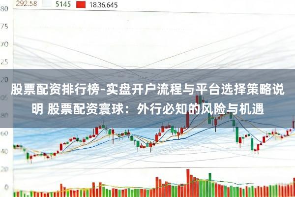 股票配资排行榜-实盘开户流程与平台选择策略说明 股票配资寰球：外行必知的风险与机遇