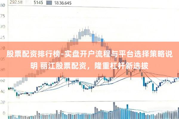 股票配资排行榜-实盘开户流程与平台选择策略说明 丽江股票配资，隆重杠杆新选拔