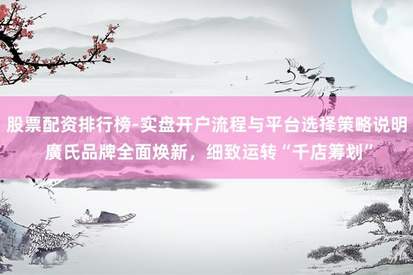 股票配资排行榜-实盘开户流程与平台选择策略说明 廣氏品牌全面焕新，细致运转“千店筹划”