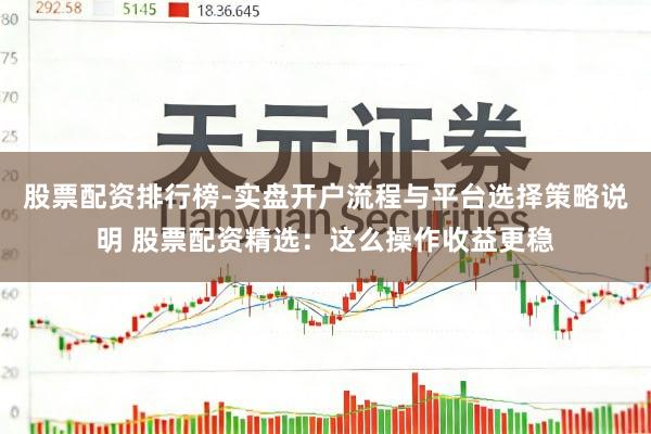 股票配资排行榜-实盘开户流程与平台选择策略说明 股票配资精选：这么操作收益更稳