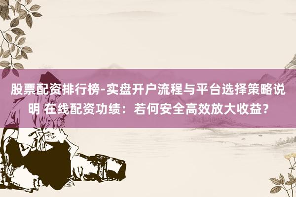 股票配资排行榜-实盘开户流程与平台选择策略说明 在线配资功绩：若何安全高效放大收益？