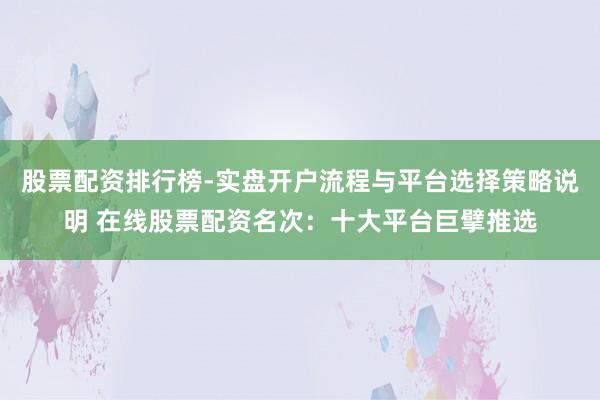 股票配资排行榜-实盘开户流程与平台选择策略说明 在线股票配资名次：十大平台巨擘推选