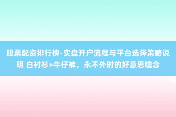 股票配资排行榜-实盘开户流程与平台选择策略说明 白衬衫+牛仔裤，永不外时的好意思瞻念