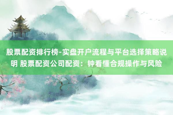 股票配资排行榜-实盘开户流程与平台选择策略说明 股票配资公司配资：钟看懂合规操作与风险