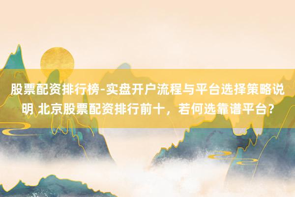股票配资排行榜-实盘开户流程与平台选择策略说明 北京股票配资排行前十，若何选靠谱平台？