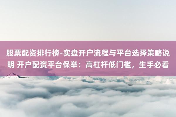 股票配资排行榜-实盘开户流程与平台选择策略说明 开户配资平台保举：高杠杆低门槛，生手必看