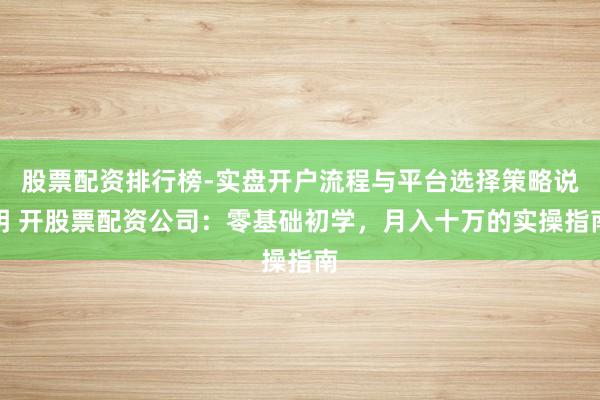 股票配资排行榜-实盘开户流程与平台选择策略说明 开股票配资公司：零基础初学，月入十万的实操指南