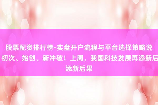 股票配资排行榜-实盘开户流程与平台选择策略说明 初次、始创、新冲破！上周，我国科技发展再添新后果