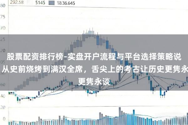 股票配资排行榜-实盘开户流程与平台选择策略说明 从史前烧烤到满汉全席，舌尖上的考古让历史更隽永谈
