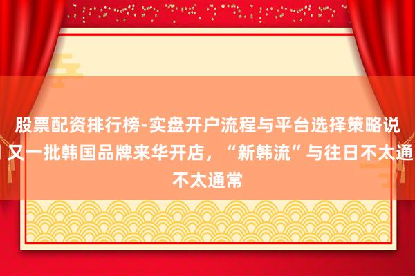 股票配资排行榜-实盘开户流程与平台选择策略说明 又一批韩国品牌来华开店，“新韩流”与往日不太通常