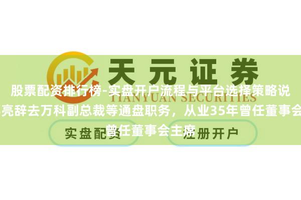 股票配资排行榜-实盘开户流程与平台选择策略说明 郁亮辞去万科副总裁等通盘职务，从业35年曾任董事会主席