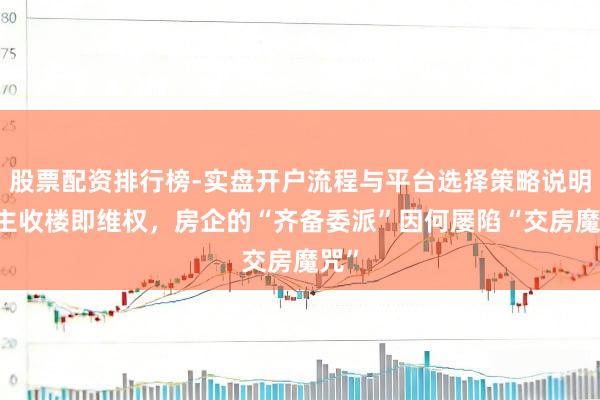 股票配资排行榜-实盘开户流程与平台选择策略说明 业主收楼即维权，房企的“齐备委派”因何屡陷“交房魔咒”