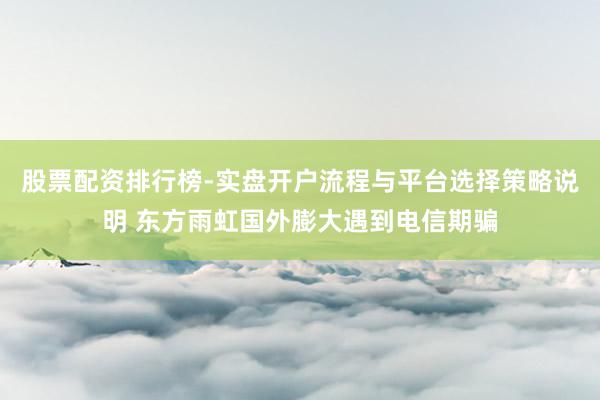股票配资排行榜-实盘开户流程与平台选择策略说明 东方雨虹国外膨大遇到电信期骗