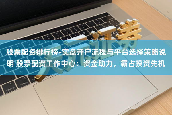 股票配资排行榜-实盘开户流程与平台选择策略说明 股票配资工作中心：资金助力，霸占投资先机