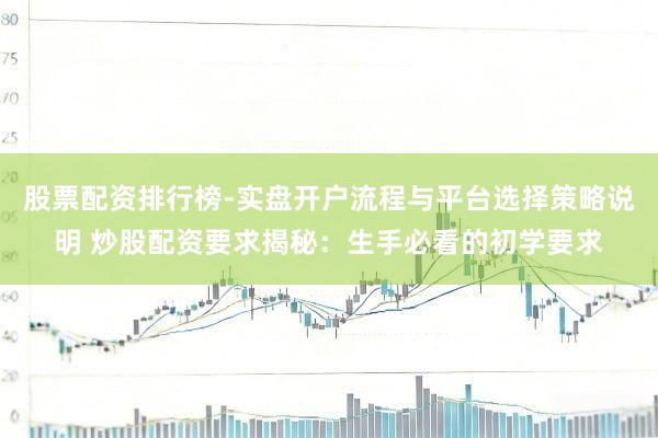 股票配资排行榜-实盘开户流程与平台选择策略说明 炒股配资要求揭秘：生手必看的初学要求