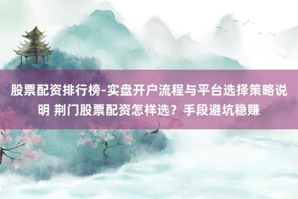 股票配资排行榜-实盘开户流程与平台选择策略说明 荆门股票配资怎样选？手段避坑稳赚