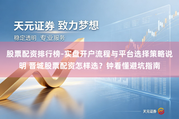 股票配资排行榜-实盘开户流程与平台选择策略说明 晋城股票配资怎样选？钟看懂避坑指南