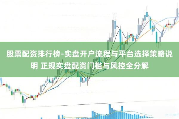 股票配资排行榜-实盘开户流程与平台选择策略说明 正规实盘配资门槛与风控全分解