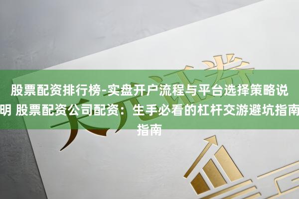 股票配资排行榜-实盘开户流程与平台选择策略说明 股票配资公司配资：生手必看的杠杆交游避坑指南