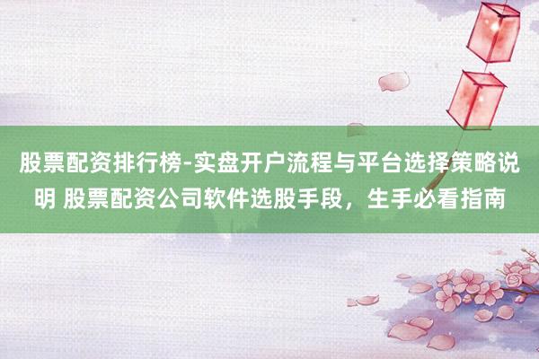 股票配资排行榜-实盘开户流程与平台选择策略说明 股票配资公司软件选股手段，生手必看指南