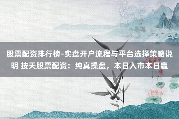 股票配资排行榜-实盘开户流程与平台选择策略说明 按天股票配资：纯真操盘，本日入市本日赢