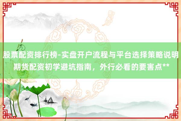 股票配资排行榜-实盘开户流程与平台选择策略说明 期货配资初学避坑指南，外行必看的要害点**