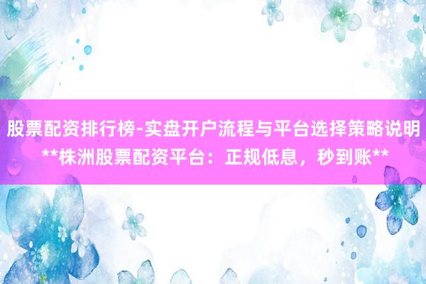 股票配资排行榜-实盘开户流程与平台选择策略说明 **株洲股票配资平台：正规低息，秒到账**