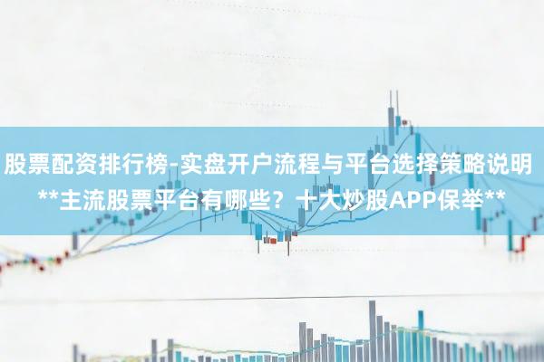股票配资排行榜-实盘开户流程与平台选择策略说明 **主流股票平台有哪些？十大炒股APP保举**