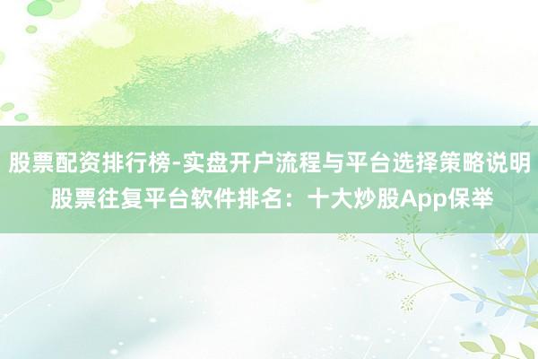 股票配资排行榜-实盘开户流程与平台选择策略说明 股票往复平台软件排名：十大炒股App保举