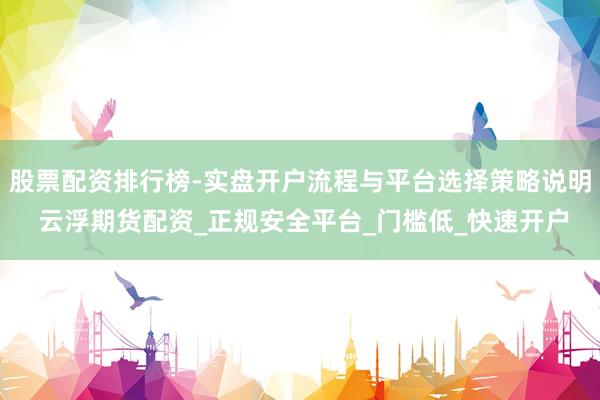 股票配资排行榜-实盘开户流程与平台选择策略说明 云浮期货配资_正规安全平台_门槛低_快速开户